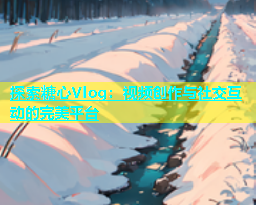 探索糖心Vlog：视频创作与社交互动的完美平台  第1张