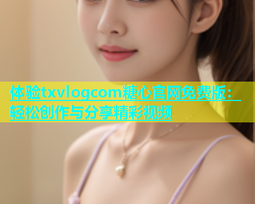 体验txvlogcom糖心官网免费版：轻松创作与分享精彩视频  第1张
