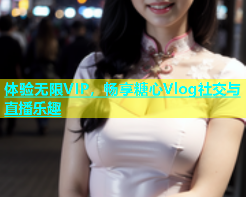 体验无限VIP，畅享糖心Vlog社交与直播乐趣  第1张