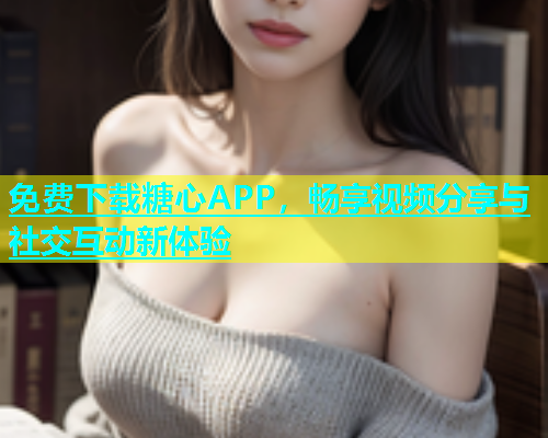 免费下载糖心APP，畅享视频分享与社交互动新体验  第1张