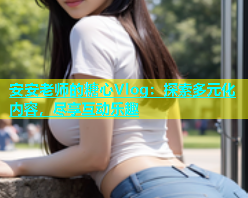 安安老师的糖心Vlog：探索多元化内容，尽享互动乐趣  第2张