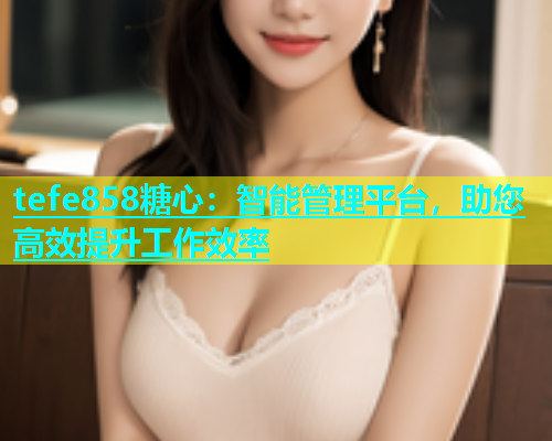 tefe858糖心：智能管理平台，助您高效提升工作效率  第1张