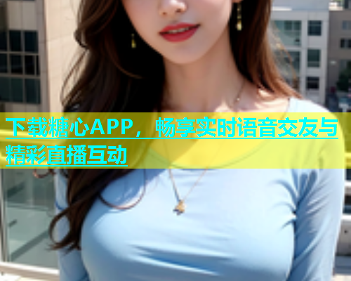 下载糖心APP，畅享实时语音交友与精彩直播互动  第1张