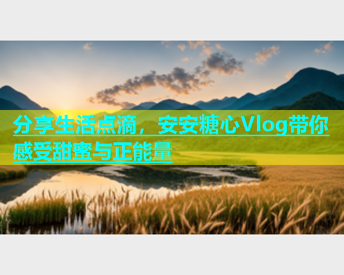 分享生活点滴，安安糖心Vlog带你感受甜蜜与正能量  第1张