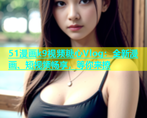 51漫画k9视频糖心Vlog：全新漫画、短视频畅享，等你来撩  第1张