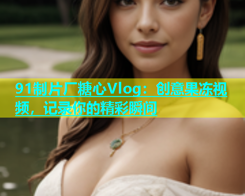 91制片厂糖心Vlog：创意果冻视频，记录你的精彩瞬间  第1张