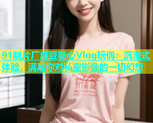 91制片厂麻豆糖心Vlog玩偶：沉浸式体验，满足你对私密影像的一切幻想  第1张