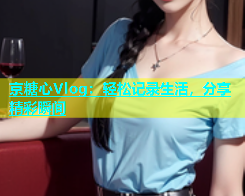 京糖心Vlog：轻松记录生活，分享精彩瞬间  第1张