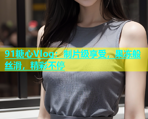 91糖心Vlog：制片级享受，果冻般丝滑，精彩不停  第1张
