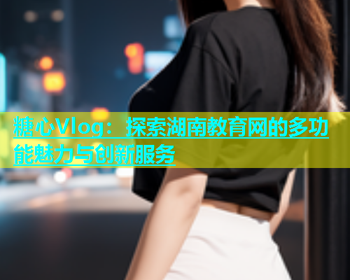 糖心Vlog：探索湖南教育网的多功能魅力与创新服务  第1张