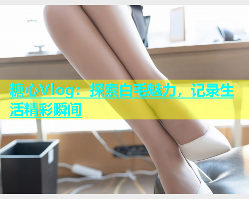糖心Vlog：探索白毛魅力，记录生活精彩瞬间  第1张