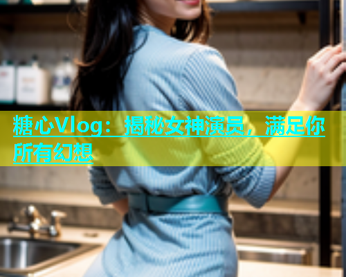 糖心Vlog：揭秘女神演员，满足你所有幻想  第1张