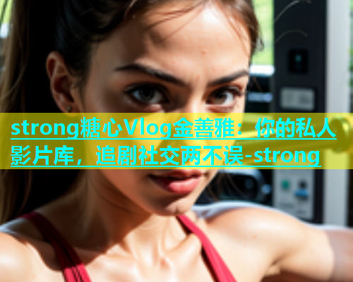 strong糖心Vlog金善雅：你的私人影片库，追剧社交两不误-strong  第1张
