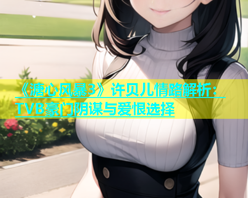 《溏心风暴3》许贝儿情路解析：TVB豪门阴谋与爱恨选择  第1张