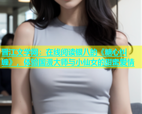 晋江文学网：在线阅读银八的《糖心纠缠》，体验国漫大师与小仙女的甜蜜爱情  第1张