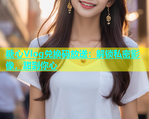 糖心Vlog兑换码放送：解锁私密影像，甜到你心  第2张