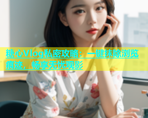 糖心Vlog私密攻略：一键抹除浏览痕迹，畅享无忧观影  第1张