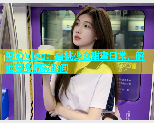 糖心Vlog：白桃少女甜蜜日常，解锁更多精彩瞬间  第2张