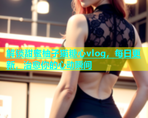解锁甜蜜柚子猫糖心vlog，每日更新，治愈你的心动瞬间  第1张