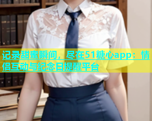 记录甜蜜瞬间，尽在51糖心app：情侣互动与纪念日提醒平台  第1张