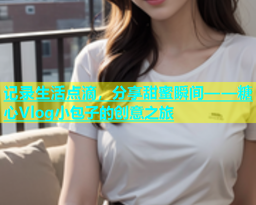 记录生活点滴，分享甜蜜瞬间——糖心Vlog小包子的创意之旅  第1张
