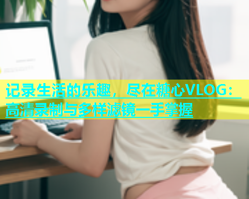 记录生活的乐趣，尽在糖心VLOG：高清录制与多样滤镜一手掌握  第1张