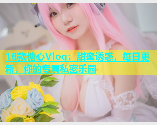 18款糖心Vlog：甜蜜诱惑，每日更新，你的专属私密乐园  第1张