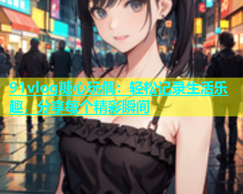 91vlog糖心玩偶：轻松记录生活乐趣，分享每个精彩瞬间  第1张