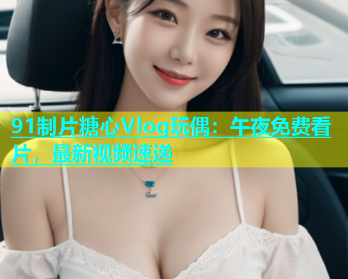 91制片糖心Vlog玩偶：午夜免费看片，最新视频速递  第2张