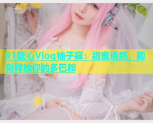 91糖心Vlog柚子猫：甜蜜诱惑，即刻释放你的多巴胺  第1张