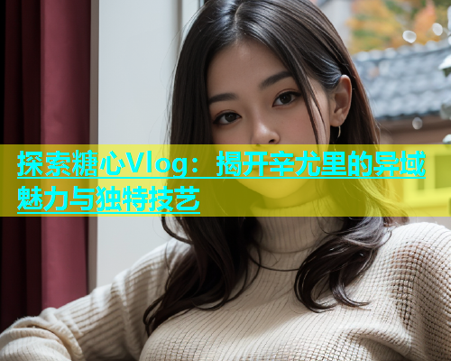 探索糖心Vlog：揭开辛尤里的异域魅力与独特技艺  第1张