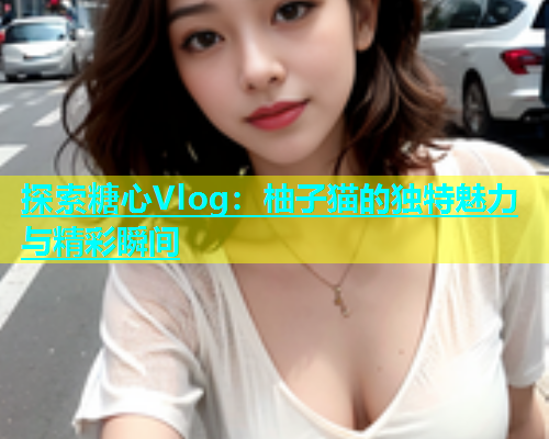 探索糖心Vlog：柚子猫的独特魅力与精彩瞬间  第1张