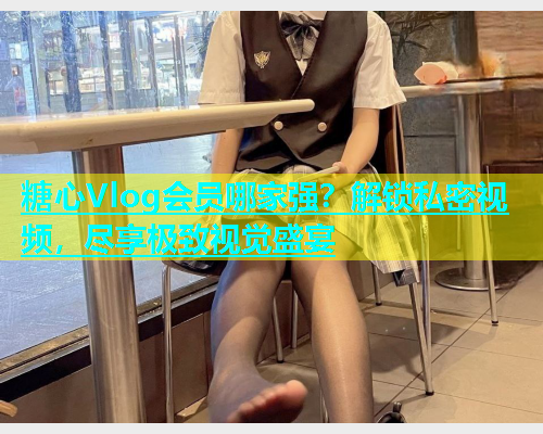 糖心Vlog会员哪家强？解锁私密视频，尽享极致视觉盛宴  第2张