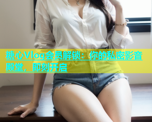 糖心Vlog会员解锁：你的私密影音殿堂，即刻开启  第2张