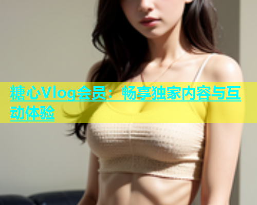 糖心Vlog会员：畅享独家内容与互动体验  第1张