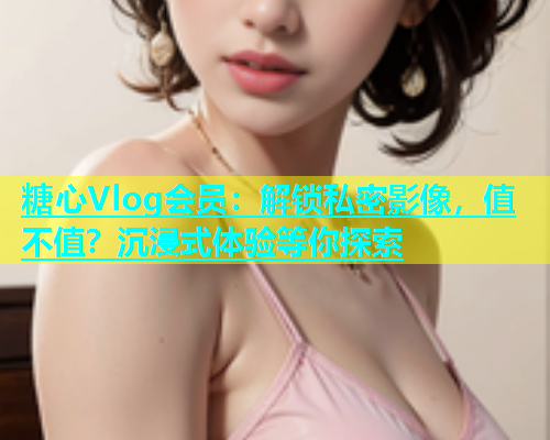 糖心Vlog会员：解锁私密影像，值不值？沉浸式体验等你探索  第1张