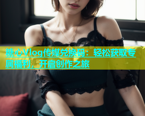 糖心Vlog传媒兑换码：轻松获取专属福利，开启创作之旅  第2张