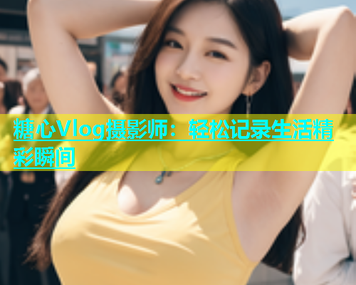 糖心Vlog摄影师：轻松记录生活精彩瞬间  第1张