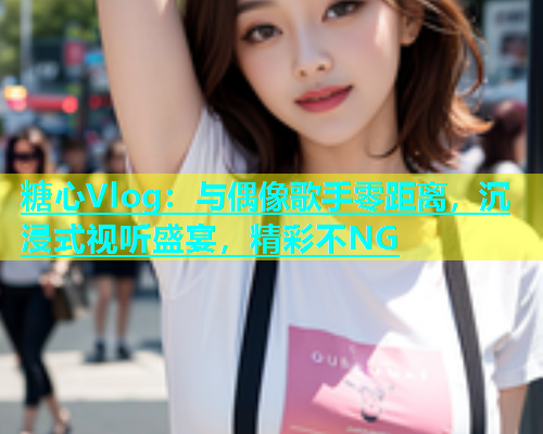 糖心Vlog：与偶像歌手零距离，沉浸式视听盛宴，精彩不NG  第1张