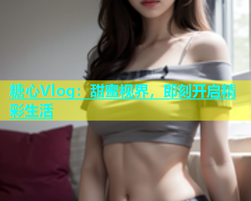 糖心Vlog：甜蜜视界，即刻开启精彩生活  第1张