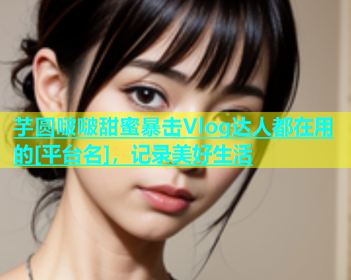 芋圆啵啵甜蜜暴击Vlog达人都在用的[平台名]，记录美好生活  第1张