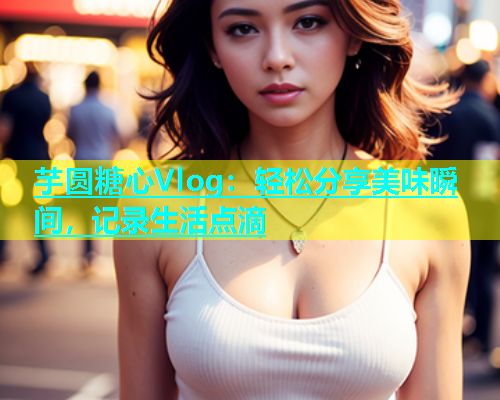 芋圆糖心Vlog：轻松分享美味瞬间，记录生活点滴  第2张