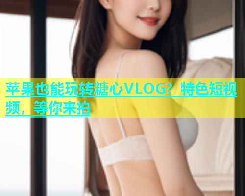 苹果也能玩转糖心VLOG？特色短视频，等你来拍  第1张