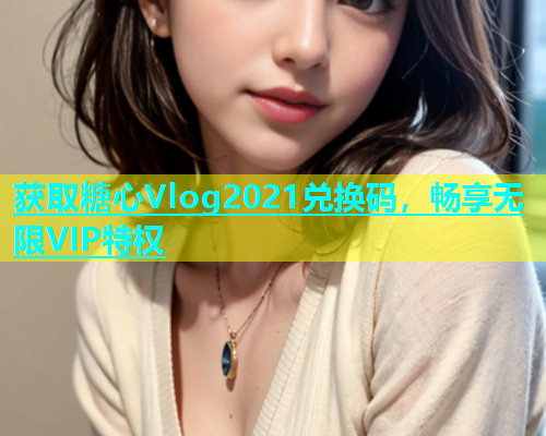 获取糖心Vlog2021兑换码，畅享无限VIP特权  第1张