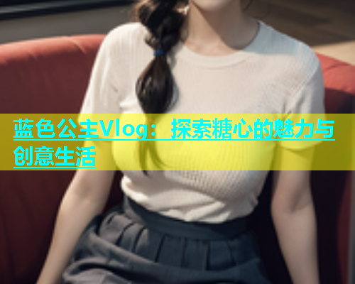 蓝色公主Vlog：探索糖心的魅力与创意生活  第1张