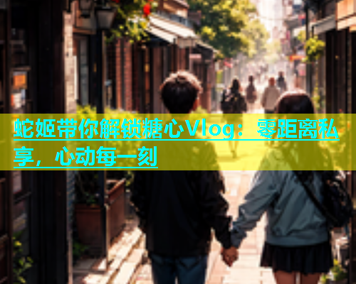 蛇姬带你解锁糖心Vlog：零距离私享，心动每一刻  第1张