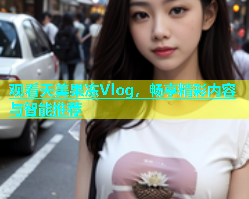 观看天美果冻Vlog，畅享精彩内容与智能推荐  第1张