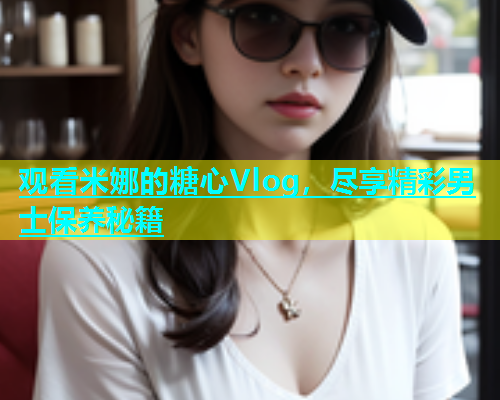 观看米娜的糖心Vlog，尽享精彩男士保养秘籍  第1张