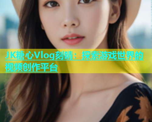 JK糖心Vlog刻晴：探索游戏世界的视频创作平台  第1张