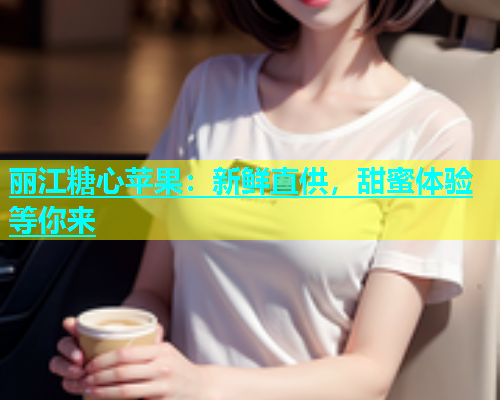 丽江糖心苹果：新鲜直供，甜蜜体验等你来  第1张